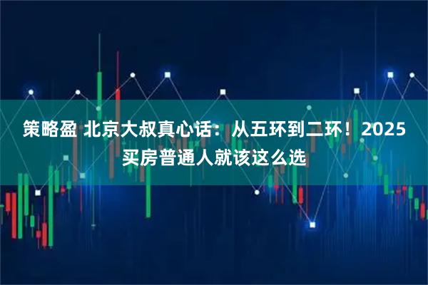 策略盈 北京大叔真心话：从五环到二环！2025买房普通人就该这么选