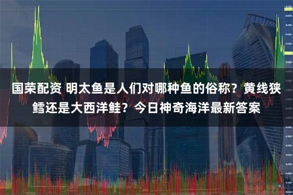 国荣配资 明太鱼是人们对哪种鱼的俗称？黄线狭鳕还是大西洋鲑？今日神奇海洋最新答案