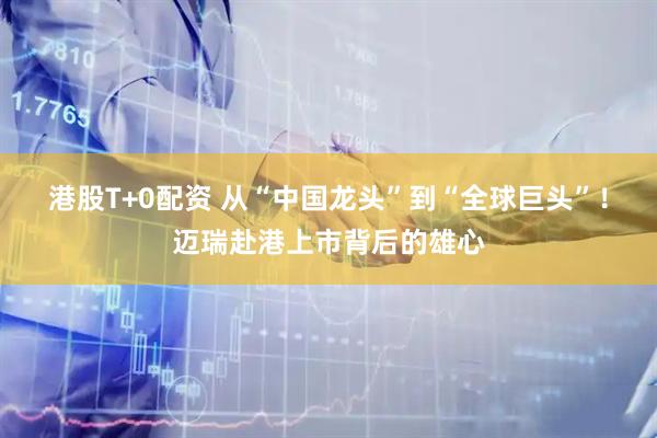 港股T+0配资 从“中国龙头”到“全球巨头”!迈瑞赴港上市背后的雄心