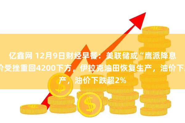 亿鑫网 12月9日财经早餐:美联储或“鹰派降息”,金价受挫重回4200下方,伊拉克油田恢复生产,油价下跌超2%
