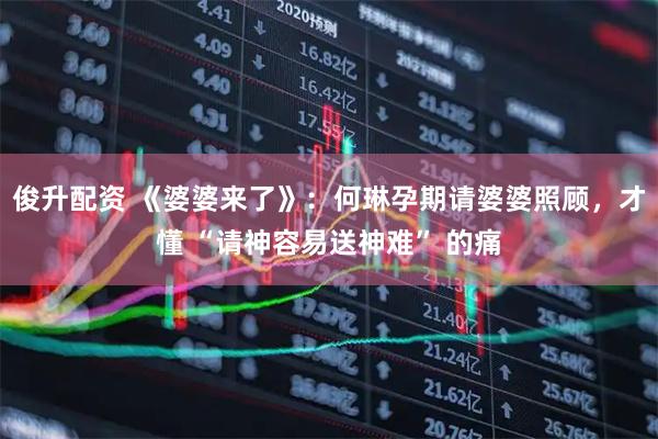 俊升配资 《婆婆来了》:何琳孕期请婆婆照顾,才懂 “请神容易送神难” 的痛