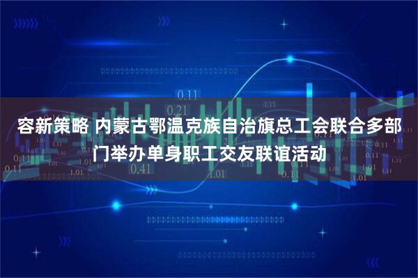 容新策略 内蒙古鄂温克族自治旗总工会联合多部门举办单身职工交友联谊活动