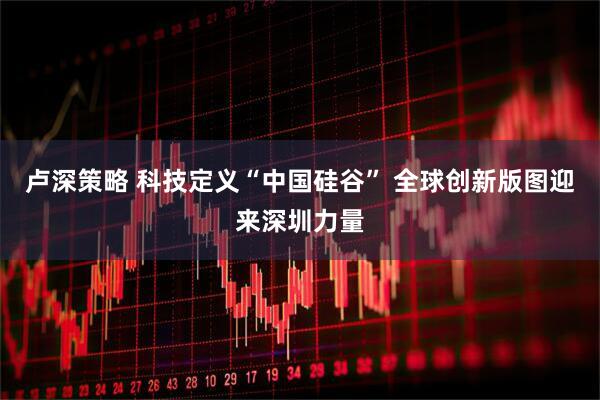 卢深策略 科技定义“中国硅谷” 全球创新版图迎来深圳力量