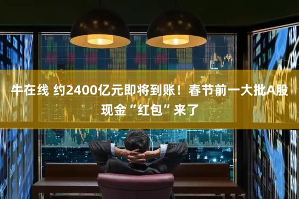 牛在线 约2400亿元即将到账!春节前一大批A股现金“红包”来了