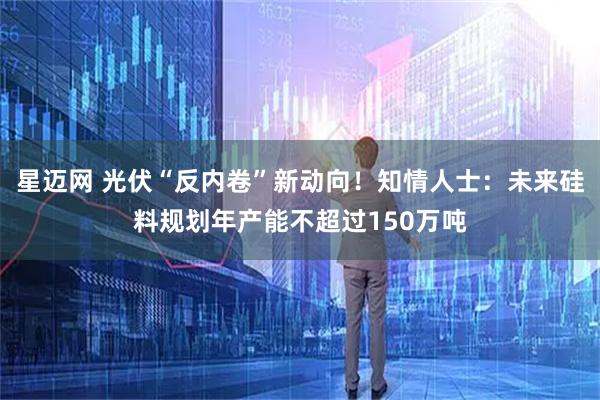 星迈网 光伏“反内卷”新动向!知情人士:未来硅料规划年产能不超过150万吨