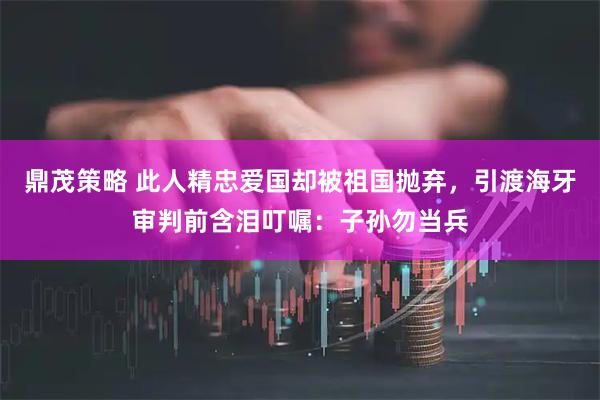 鼎茂策略 此人精忠爱国却被祖国抛弃，引渡海牙审判前含泪叮嘱：子孙勿当兵