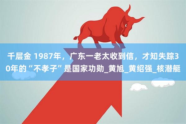 千层金 1987年,广东一老太收到信,才知失踪30年的“不孝子”是国家功勋_黄旭_黄绍强_核潜艇