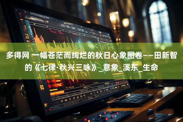 多得网 一幅苍茫而绚烂的秋日心象图卷——田新智的《七律·秋兴三咏》_意象_溪东_生命