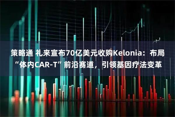 策略通 礼来宣布70亿美元收购Kelonia：布局“体内CAR-T”前沿赛道，引领基因疗法变革
