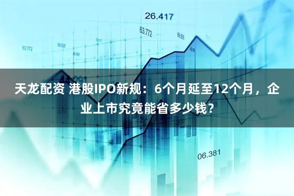 天龙配资 港股IPO新规：6个月延至12个月，企业上市究竟能省多少钱？